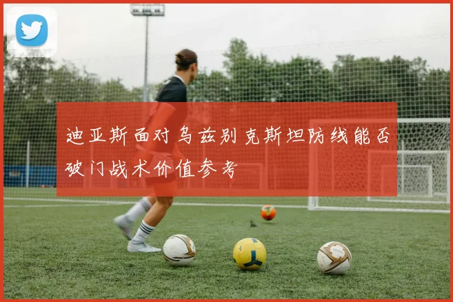 迪亚斯面对乌兹别克斯坦防线能否破门战术价值参考