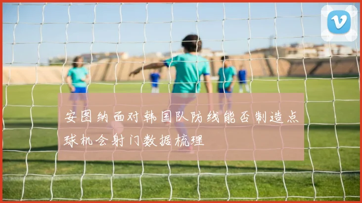 安图纳面对韩国队防线能否制造点球机会射门数据梳理