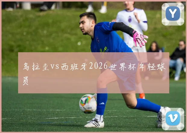 乌拉圭vs西班牙2026世界杯年轻球员