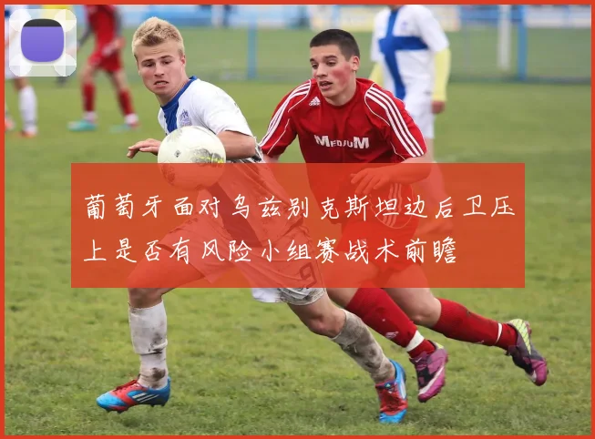 葡萄牙面对乌兹别克斯坦边后卫压上是否有风险小组赛战术前瞻