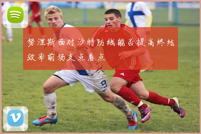 努涅斯面对沙特防线能否提高终结效率前场支点看点
