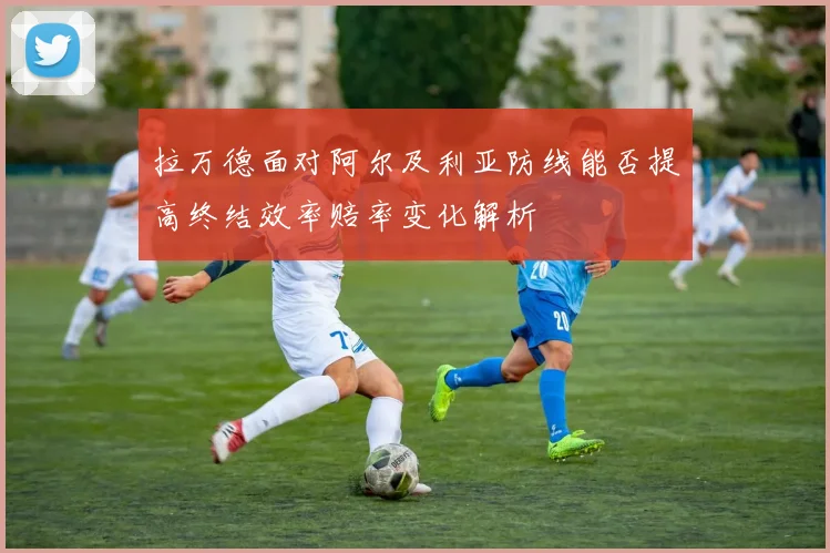拉万德面对阿尔及利亚防线能否提高终结效率赔率变化解析