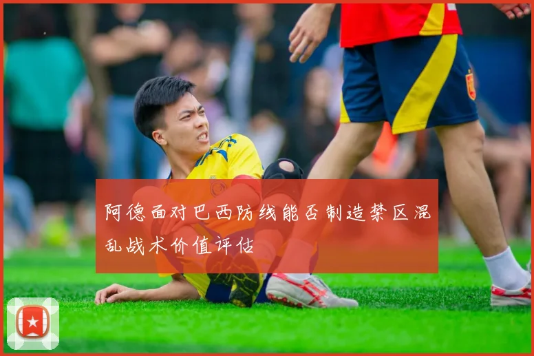 阿德面对巴西防线能否制造禁区混乱战术价值评估