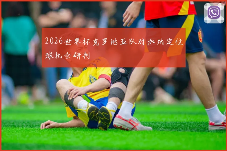 2026世界杯克罗地亚队对加纳定位球机会研判