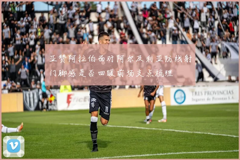 亚赞阿拉伯面对阿尔及利亚防线射门脚感是否回暖前场支点梳理