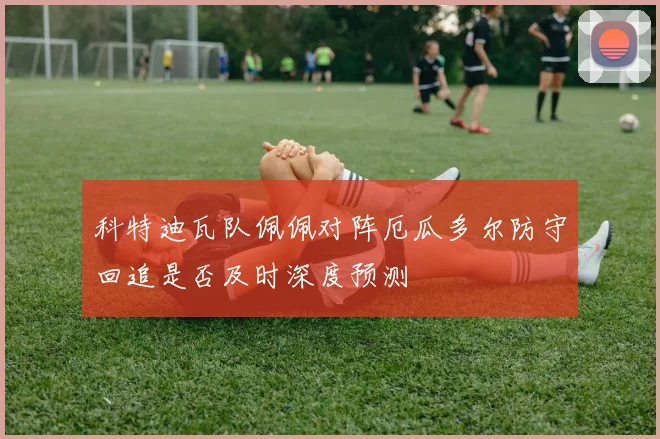 科特迪瓦队佩佩对阵厄瓜多尔防守回追是否及时深度预测