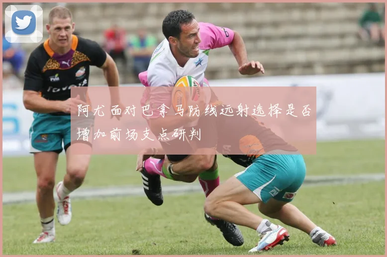 阿尤面对巴拿马防线远射选择是否增加前场支点研判