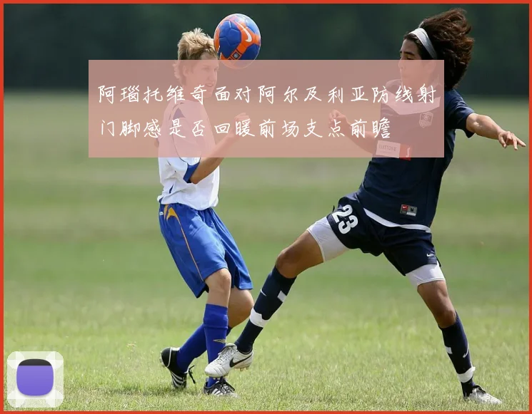 阿瑙托维奇面对阿尔及利亚防线射门脚感是否回暖前场支点前瞻