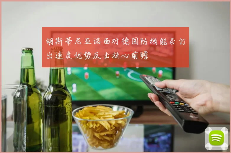 胡斯蒂尼亚诺面对德国防线能否打出速度优势反击核心前瞻
