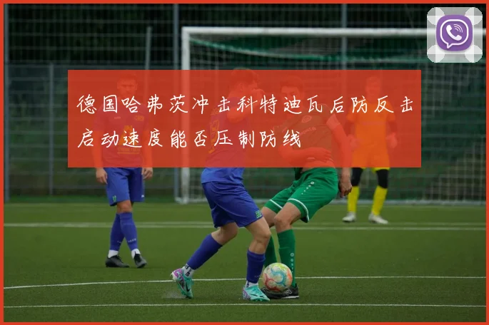 德国哈弗茨冲击科特迪瓦后防反击启动速度能否压制防线