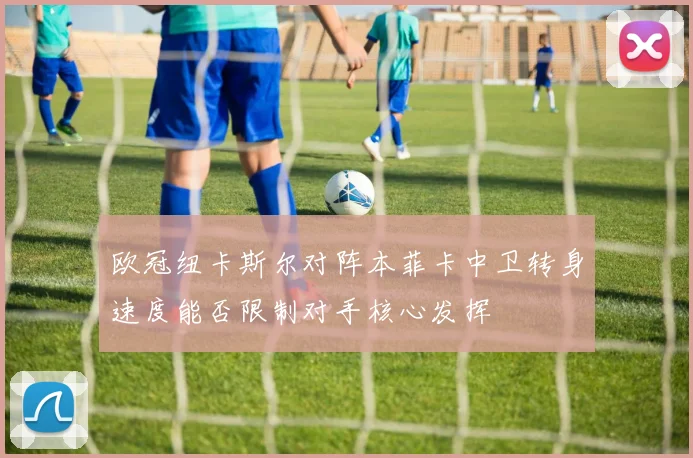 欧冠纽卡斯尔对阵本菲卡中卫转身速度能否限制对手核心发挥
