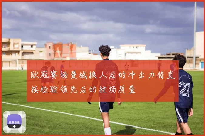 欧冠赛场曼城换人后的冲击力将直接检验领先后的控场质量