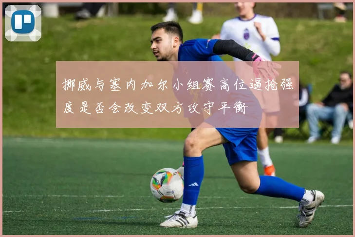 挪威与塞内加尔小组赛高位逼抢强度是否会改变双方攻守平衡