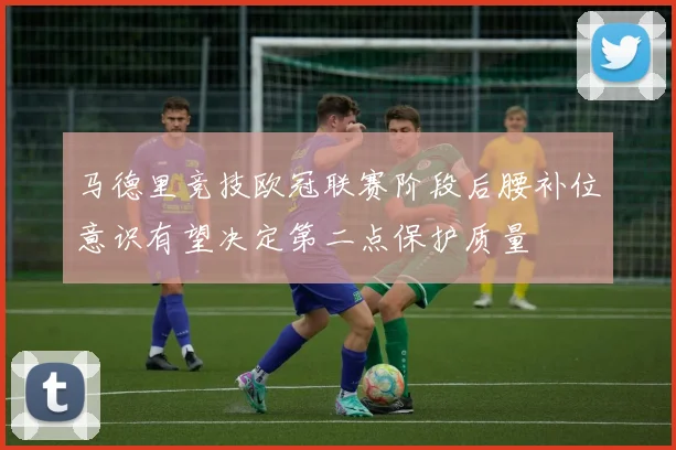 马德里竞技欧冠联赛阶段后腰补位意识有望决定第二点保护质量