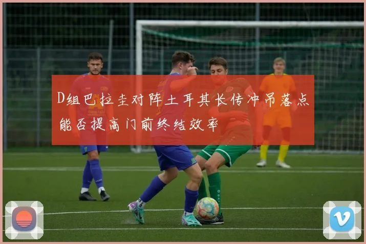 D组巴拉圭对阵土耳其长传冲吊落点能否提高门前终结效率