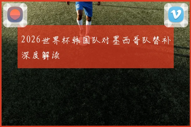 2026世界杯韩国队对墨西哥队替补深度解读
