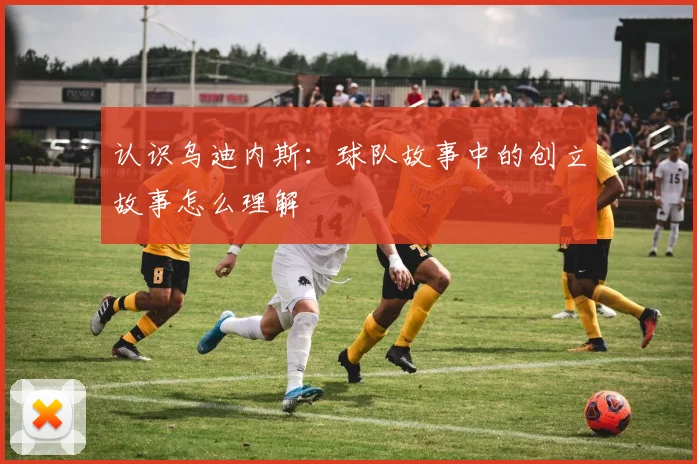 认识乌迪内斯：球队故事中的创立故事怎么理解
