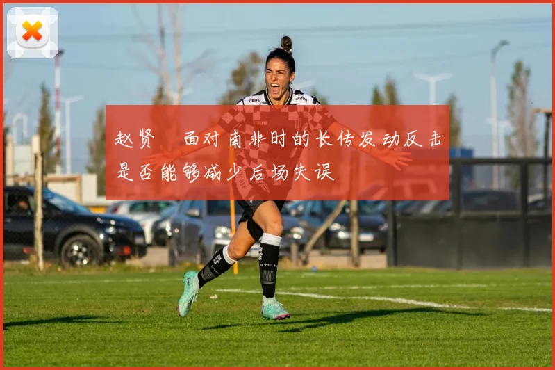 赵贤祐面对南非时的长传发动反击是否能够减少后场失误