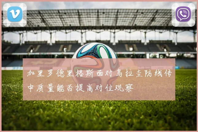 加里罗德里格斯面对乌拉圭防线传中质量能否提高对位观察