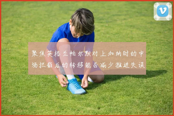 聚焦英格兰帕尔默对上加纳时的中场拦截后的转移能否减少推进失误
