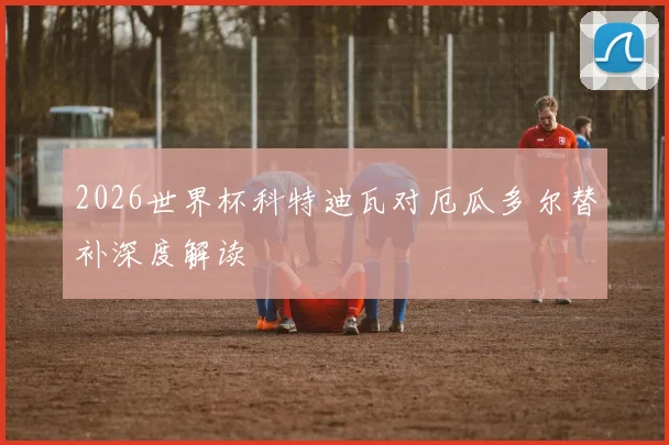 2026世界杯科特迪瓦对厄瓜多尔替补深度解读