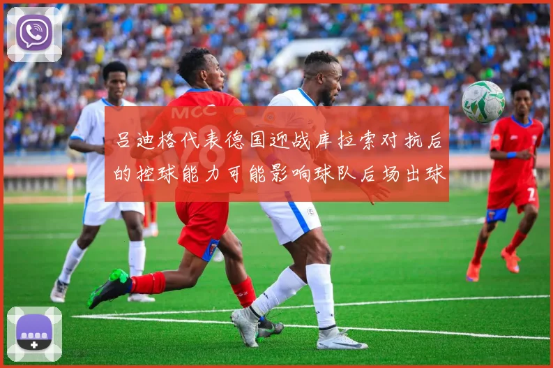 吕迪格代表德国迎战库拉索对抗后的控球能力可能影响球队后场出球
