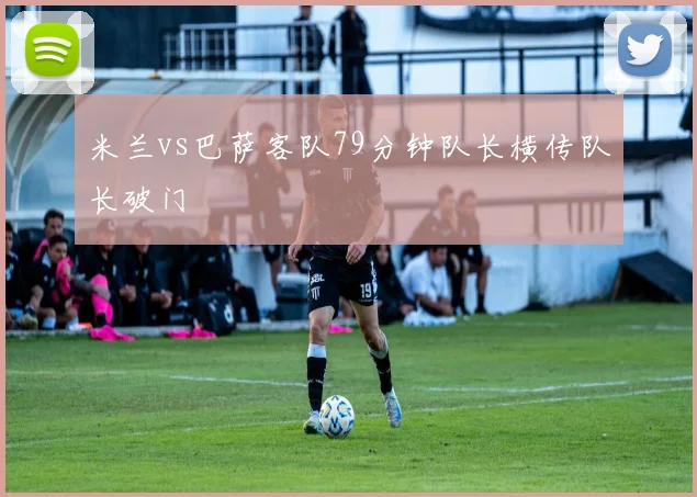米兰vs巴萨客队79分钟队长横传队长破门