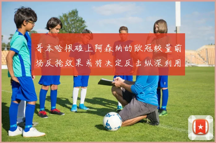 哥本哈根碰上阿森纳的欧冠较量前场反抢效果或将决定反击纵深利用