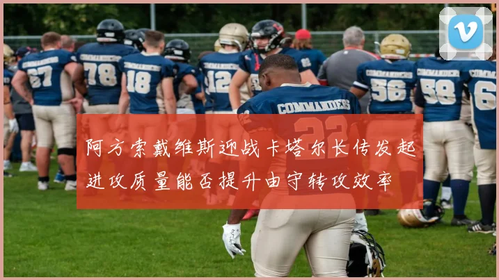 阿方索戴维斯迎战卡塔尔长传发起进攻质量能否提升由守转攻效率