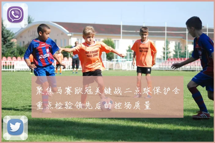 聚焦马赛欧冠关键战二点球保护会重点检验领先后的控场质量