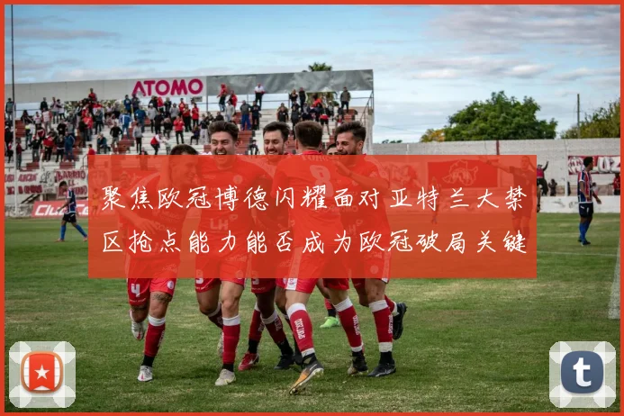 聚焦欧冠博德闪耀面对亚特兰大禁区抢点能力能否成为欧冠破局关键