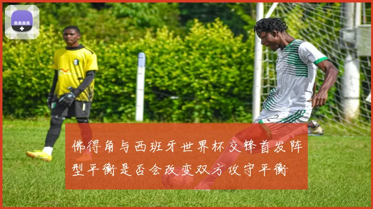 佛得角与西班牙世界杯交锋首发阵型平衡是否会改变双方攻守平衡