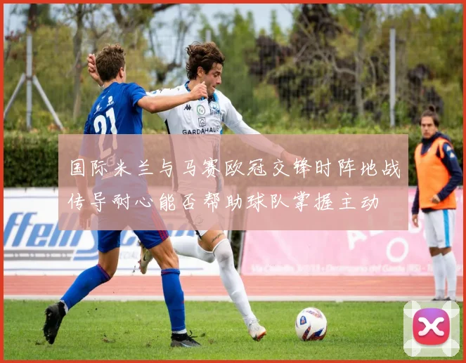 国际米兰与马赛欧冠交锋时阵地战传导耐心能否帮助球队掌握主动