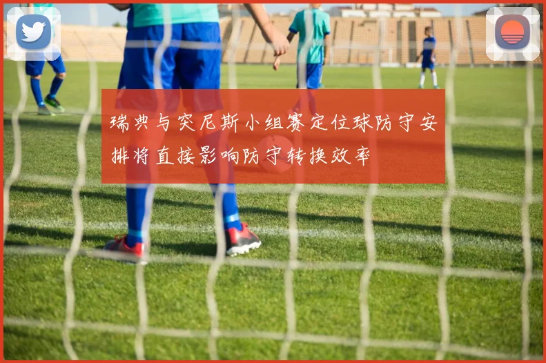 瑞典与突尼斯小组赛定位球防守安排将直接影响防守转换效率
