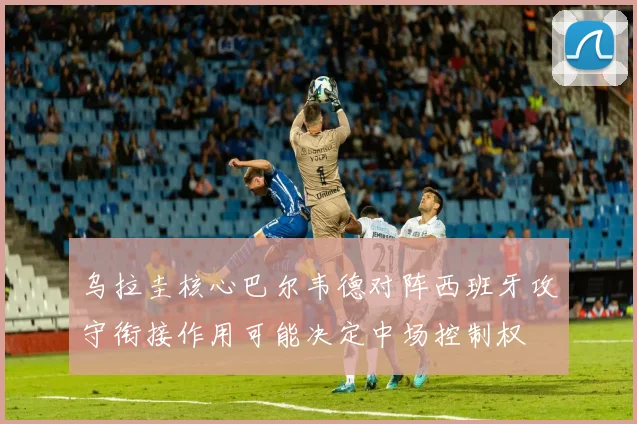 乌拉圭核心巴尔韦德对阵西班牙攻守衔接作用可能决定中场控制权