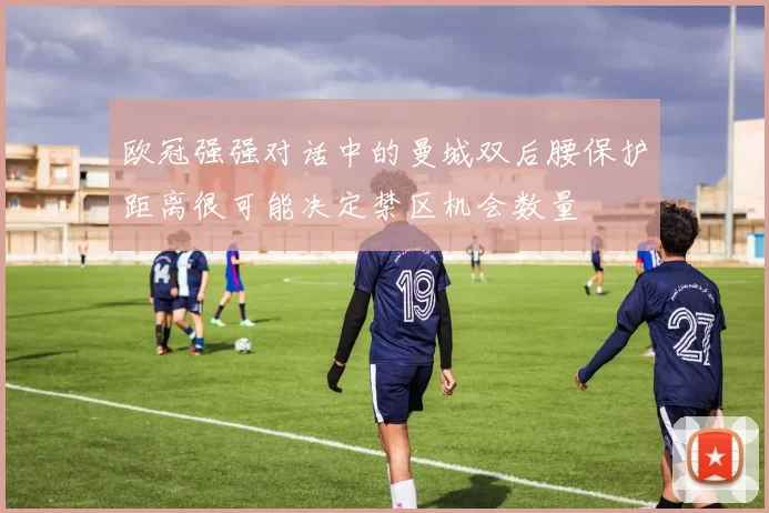 欧冠强强对话中的曼城双后腰保护距离很可能决定禁区机会数量