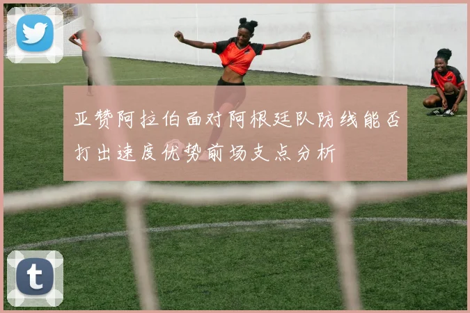 亚赞阿拉伯面对阿根廷队防线能否打出速度优势前场支点分析