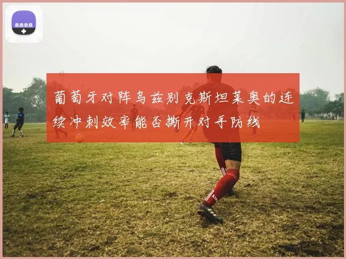 葡萄牙对阵乌兹别克斯坦莱奥的连续冲刺效率能否撕开对手防线