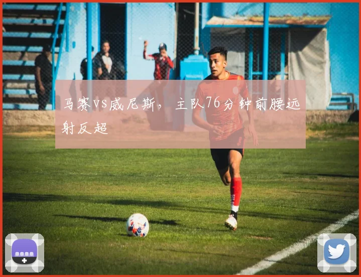 马赛vs威尼斯,主队76分钟前腰远射反超