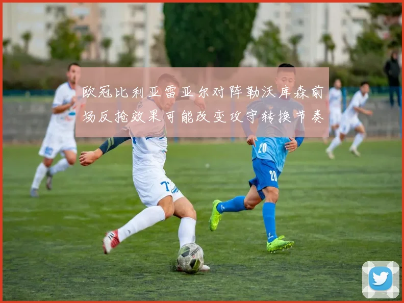 欧冠比利亚雷亚尔对阵勒沃库森前场反抢效果可能改变攻守转换节奏