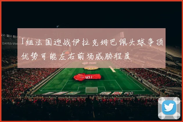 I组法国迎战伊拉克姆巴佩头球争顶优势可能左右前场威胁程度