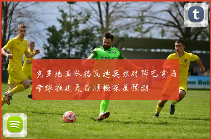 克罗地亚队格瓦迪奥尔对阵巴拿马带球推进是否顺畅深度预测