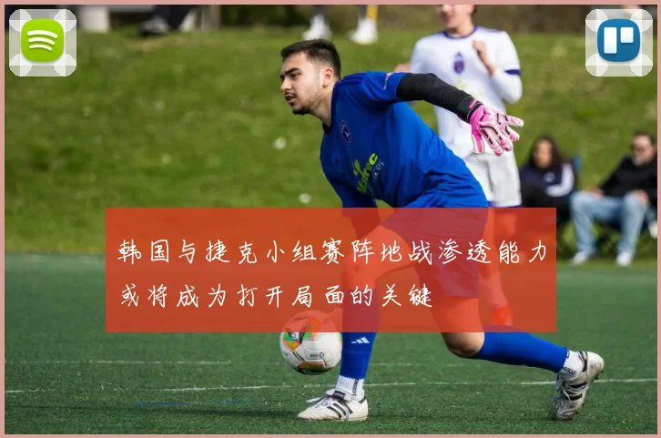 韩国与捷克小组赛阵地战渗透能力或将成为打开局面的关键